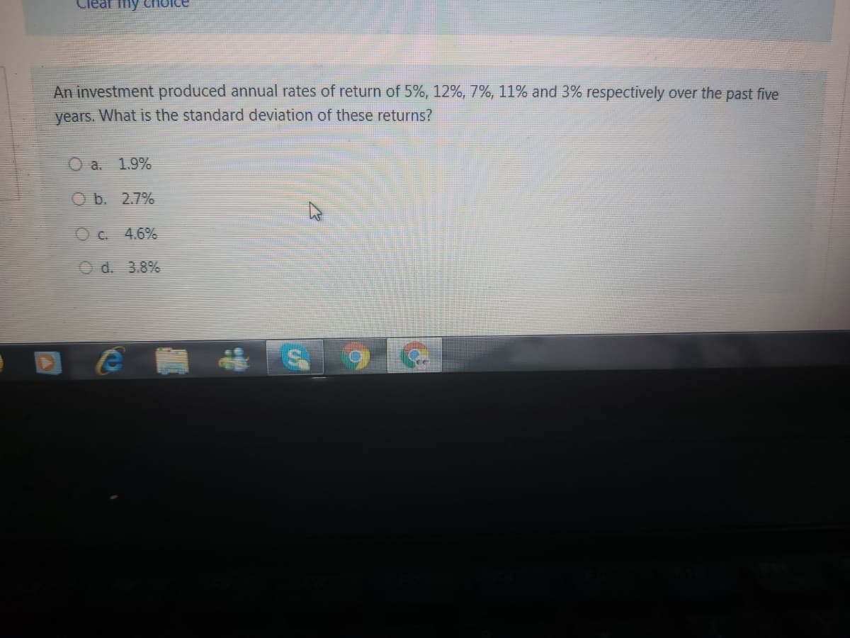 Clear my Choice
An investment produced annual rates of return of 5%, 12%, 7%, 11% and 3% respectively over the past five
years. What is the standard deviation of these returns?
O a. 1.9%
O b. 2.7%
O c. 4.6%
O d. 3.8%
