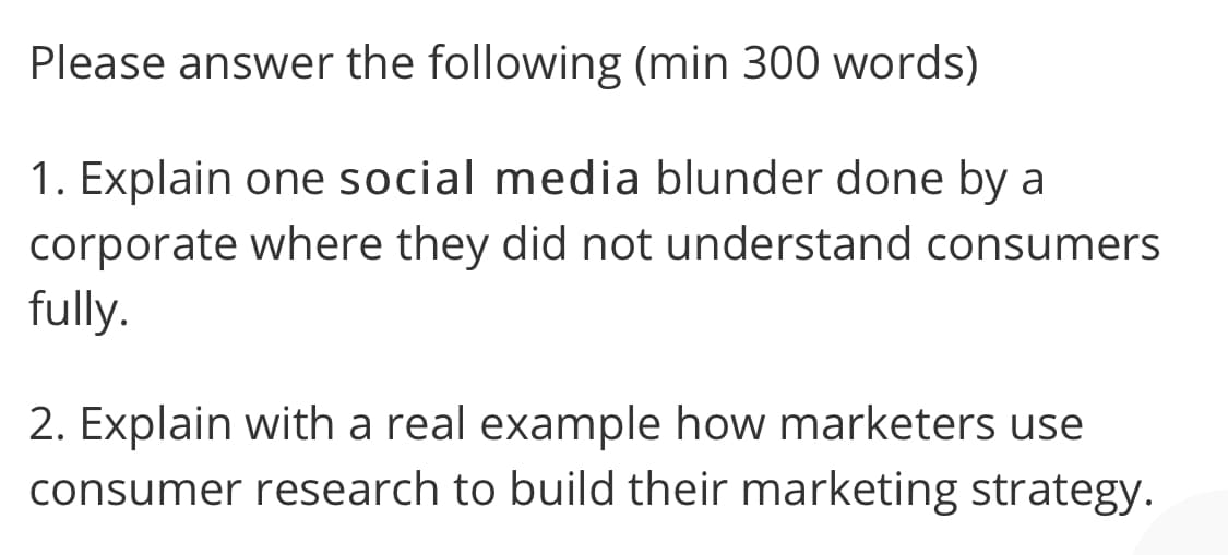 Please answer the following (min 300 words)
1. Explain one social media blunder done by a
corporate where they did not understand consumers
fully.
2. Explain with a real example how marketers use
consumer research to build their marketing strategy.
