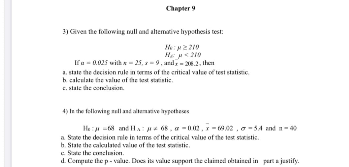 Chapter 9
3) Given the following null and alternative hypothesis test:
Họ: u > 210
HA: µ < 210
If a = 0.025 with n = 25, s = 9 , and x = 208.2, then
a. state the decision rule in terms of the critical value of test statistic.
b. calculate the value of the test statistic.
c. state the conclusion.
4) In the following null and alternative hypotheses
Họ : u =68 and HA : µ+ 68 , a = 0.02 , x = 69.02 , o = 5.4 and n=40
a. State the decision rule in terms of the critical value of the test statistic.
b. State the calculated value of the test statistic.
c. State the conclusion.
d. Compute the p - value. Does its value support the claimed obtained in part a justify.

