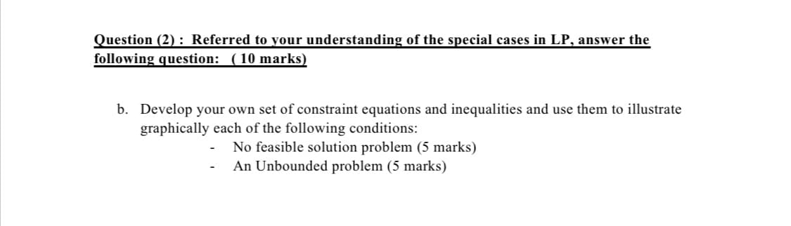 Question (2) : Referred to your understanding of the special cases in LP, answer the
following question: (10 marks)
b. Develop your own set of constraint equations and inequalities and use them to illustrate
graphically each of the following conditions:
No feasible solution problem (5 marks)
An Unbounded problem (5 marks)
