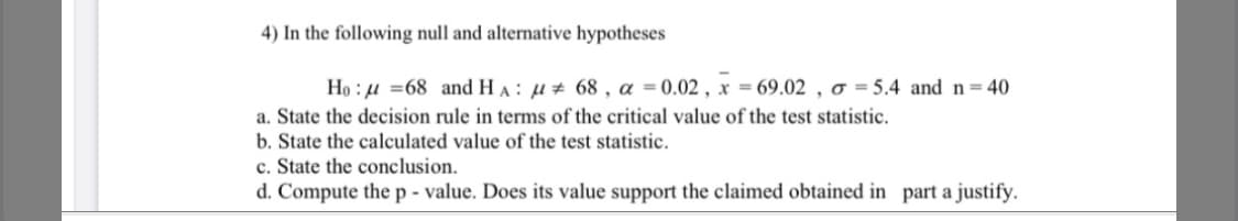 4) In the following null and alternative hypotheses
Họ : u =68 and H A : µ± 68 , a =0.02 , xr = 69.02 , o = 5.4 and n=40
a. State the decision rule in terms of the critical value of the test statistic.
b. State the calculated value of the test statistic.
c. State the conclusion.
d. Compute the p - value. Does its value support the claimed obtained in part a justify.
