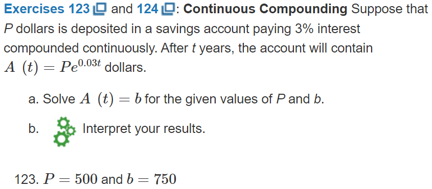 Exercises 123 O and 124 D: Continuous Compounding Suppose that
P dollars is deposited in a savings account paying 3% interest
compounded continuously. After t years, the account will contain
A (t) = Pe0.03t dollars.
a. Solve A (t) = b for the given values of P and b.
b.
Interpret your results.
123. P = 500 and b
750
