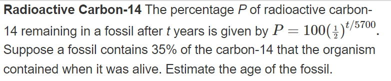 Radioactive Carbon-14 The percentage P of radioactive carbon-
14 remaining in a fossil after t years is given by P = 100(÷)*/5700.
Suppose a fossil contains 35% of the carbon-14 that the organism
contained when it was alive. Estimate the age of the fossil.
