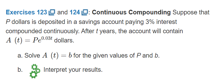 Exercises 123 O and 124 D: Continuous Compounding Suppose that
P dollars is deposited in a savings account paying 3% interest
compounded continuously. After t years, the account will contain
A (t) = Pe0.03t dollars.
a. Solve A (t) = b for the given values of P and b.
b.
Interpret your results.
