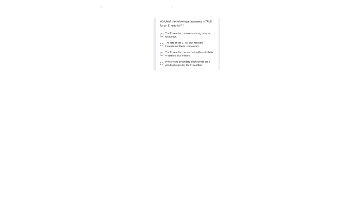 Which of the following statements is TRUE
for an E1 reaction?
The E1 reaction requires a strong base to
take place.
The rate of the E1 vs. SN1 reaction
increases at lower temperature.
The E1 reaction occurs during the solvolysis
of tertiary alkyl halides.
Primary and secondary alkyl halides are a
good substrate for the E1 reaction.
оооо
