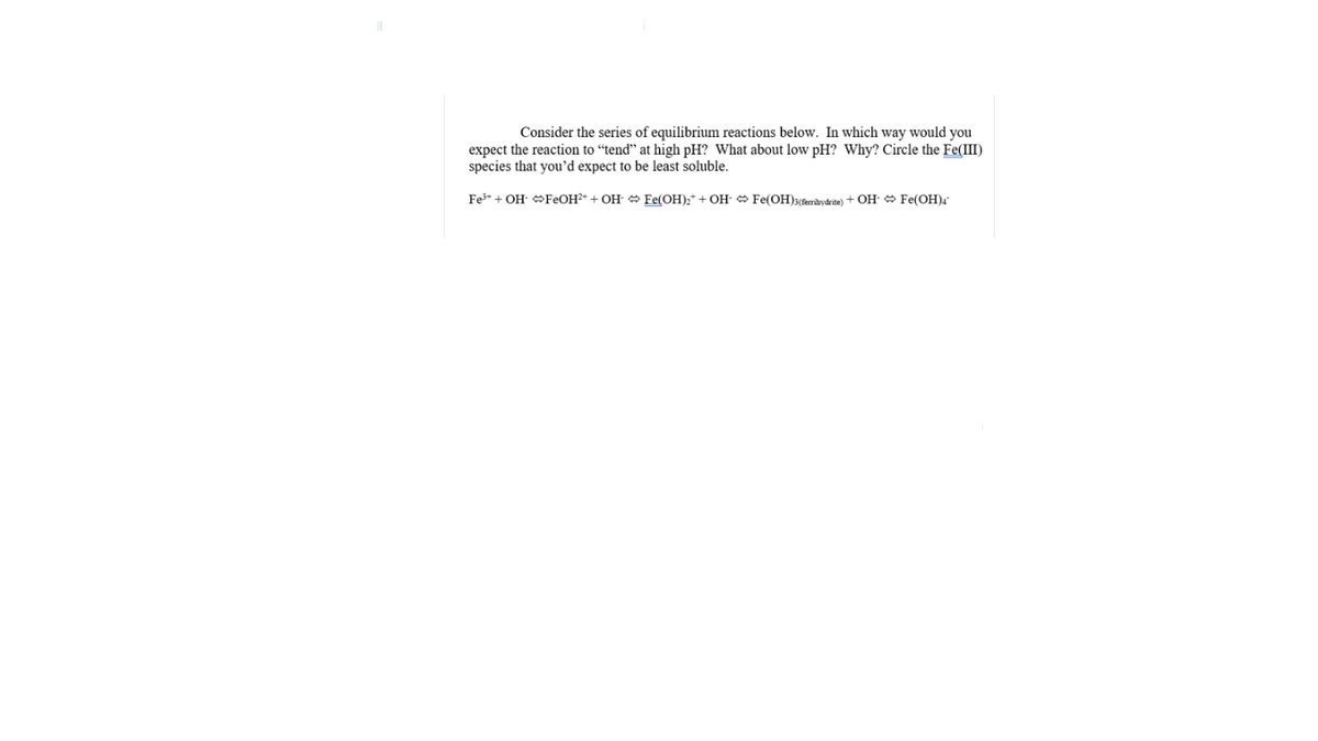 Consider the series of equilibrium reactions below. In which way would you
expect the reaction to “tend" at high pH? What about low pH? Why? Circle the Fe(III)
species that you'd expect to be least soluble.
Fe+ + OH OFEOH²* + OH- O Fe(OH);* + OH- O Fe(OH)3(&erihydrite) + OH- Fe(OH).

