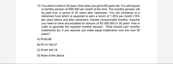 13. You wish to retire in 35 years' time when you get to 65 years old. You will require
a monthly pension of R65 000 per month at the time. The monthly pension will
be paid over a period of 25 years after retirement. You will contribute to a
retirement fund which is expected to eam a return of 1.25% per month (15%
per year) before and after retirement, interest compounded monthly. Assume
you need to have accumulated an amount of R5 000 000 in 35 years' time in
order to generate the required monthly pension. What should your monthly
instalments be, if you assume you make equal instalments over the next 35
years?
A) R340.66
B) R114 755.57
C) R140 343.18
D) None of the above
