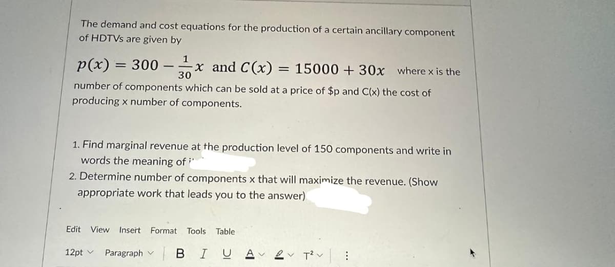 The demand and cost equations for the production of a certain ancillary component
of HDTVs are given by
1
p(x) = 300
30
-x and C(x) = 15000 + 30x where x is the
number of components which can be sold at a price of $p and C(x) the cost of
producing x number of components.
-
1. Find marginal revenue at the production level of 150 components and write in
words the meaning of i
2. Determine number of components x that will maximize the revenue. (Show
appropriate work that leads you to the answer)
Edit View Insert Format Tools Table
Paragraph V BI U
12pt v
A 2 T²: