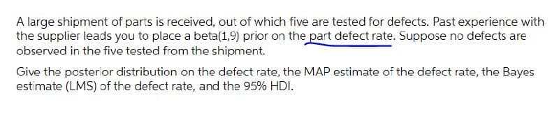 A large shipment of parts is received, out of which five are tested for defects. Past experience with
the supplier leads you to place a beta(1,9) prior on the part defect rate. Suppose no defects are
observed in the five tested from the shipment.
Give the posterior distribution on the defect rate, the MAP estimate of the defect rate, the Bayes
estimate (LMS) of the defect rate, and the 95% HDI.
