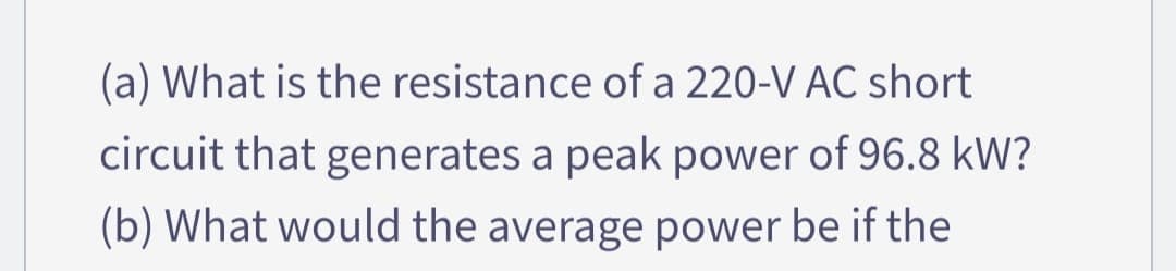 (a) What is the resistance of a 220-V AC short
circuit that generates a peak power of 96.8 kW?
(b) What would the average power be if the