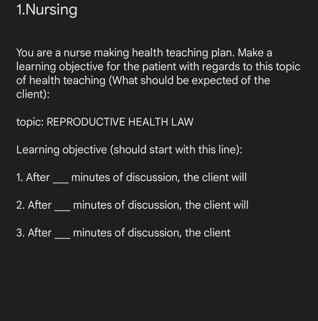 1.Nursing
You are a nurse making health teaching plan. Make a
learning objective for the patient with regards to this topic
of health teaching (What should be expected of the
client):
topic: REPRODUCTIVE HEALTH LAW
Learning objective (should start with this line):
minutes of discussion, the client will
minutes of discussion, the client will
minutes of discussion, the client
1. After
2. After
3. After