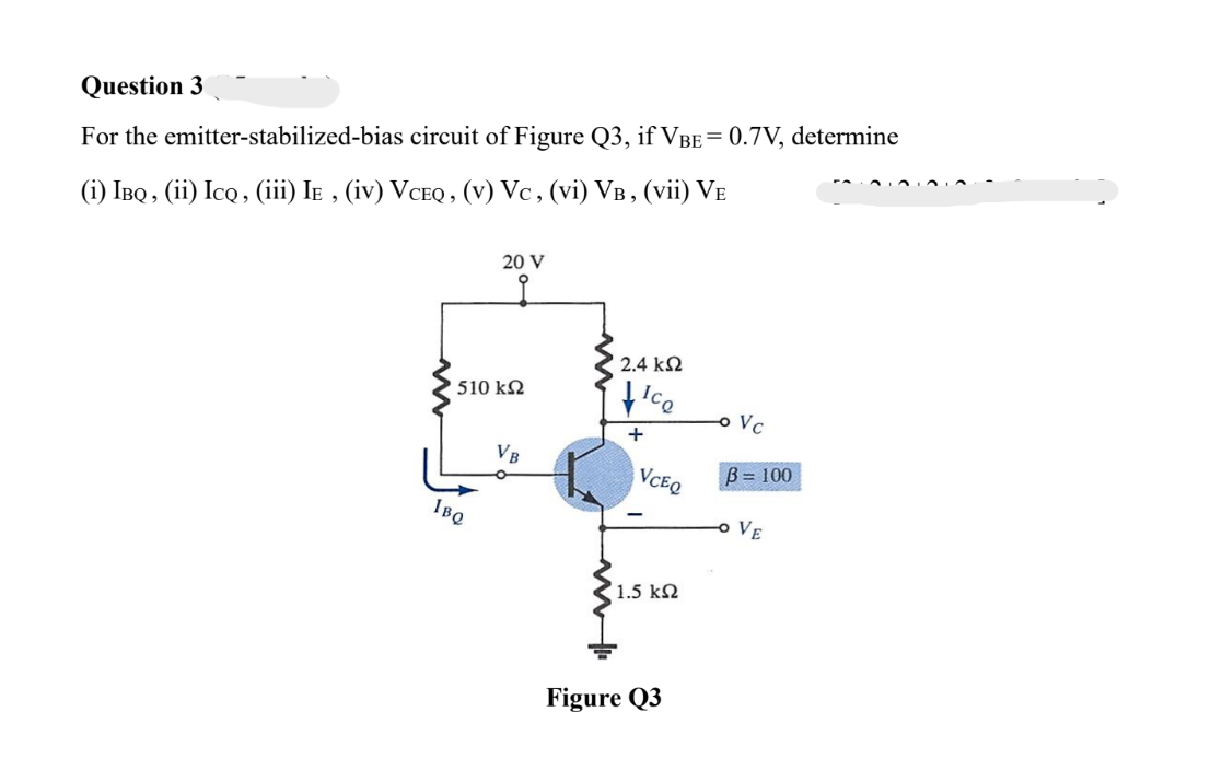Question 3
For the emitter-stabilized-bias circuit of Figure Q3, if VBE = 0.7V, determine
(i) IBQ, (ii) ICQ, (iii) Iɛ, (iv) VceQ, (v) Vc, (vi) VB, (vii) VE
20 V
' 510 ΚΩ
IBQ
VB
2.4 ΚΩ
Ice
+
VCEQ
1.5 ΚΩ
Figure Q3
-o Vc
B = 100
VE