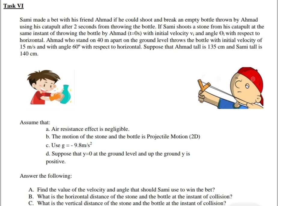 Sami made a bet with his friend Ahmad if he could shoot and break an empty bottle thrown by Ahmad
using his catapult after 2 seconds from throwing the bottle. If Sami shoots a stone from his catapult at the
same instant of throwing the bottle by Ahmad (t=0s) with initial velocity vị and angle O; with respect to
horizontal. Ahmad who stand on 40 m apart on the ground level throws the bottle with initial velocity of
15 m/s and with angle 60° with respect to horizontal. Suppose that Ahmad tall is 135 cm and Sami tall is
140 cm.
