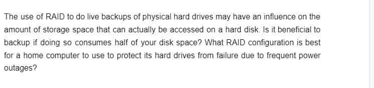 The use of RAID to do live backups of physical hard drives may have an influence on the
amount of storage space that can actually be accessed on a hard disk. Is it beneficial to
backup if doing so consumes half of your disk space? What RAID configuration is best
for a home computer to use to protect its hard drives from failure due to frequent power
outages?