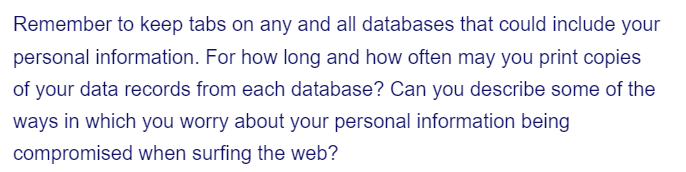 Remember to keep tabs on any and all databases that could include your
personal information. For how long and how often may you print copies
of your data records from each database? Can you describe some of the
ways in which you worry about your personal information being
compromised when surfing the web?