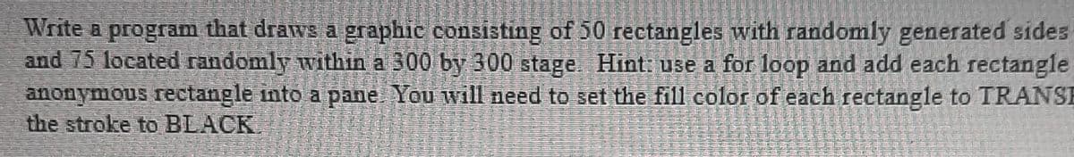 Write a program that draws a graphic consisting of 50 rectangles with randomly generated sides
and 75 located randomly within a 300 by 300 stage. Hint: use a for loop and add each rectangle
anonymous rectangle into a pane You will need to set the fill color of each rectangle to TRANSE
the stroke to BLACK.
