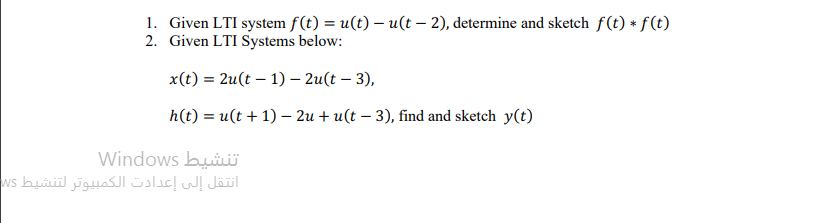 1. Given LTI system f(t) = u(t) – u(t – 2), determine and sketch f(t) * f(t)
2. Given LTI Systems below:
x(t) = 2u(t – 1) – 2u(t – 3),
h(t) = u(t + 1) – 2u + u(t – 3), find and sketch y(t)
Windows buii
انتقل إلى إعدادت الكمبيوتر لتنشيط s

