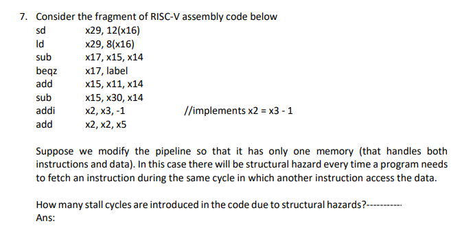 7. Consider the fragment of RISC-V assembly code below
sd
x29, 12(x16)
x29, 8(x16)
х17, х15, х14
Id
sub
beqz
add
x17, label
х15, х11, х14
х15, х30, х14
х2, х3, -1
sub
addi
//implements x2 = x3 - 1
add
X2, х2, х5
Suppose we modify the pipeline so that it has only one memory (that handles both
instructions and data). In this case there will be structural hazard every time a program needs
to fetch an instruction during the same cycle in which another instruction access the data.
How many stall cycles are introduced in the code due to structural hazards?--
Ans:
