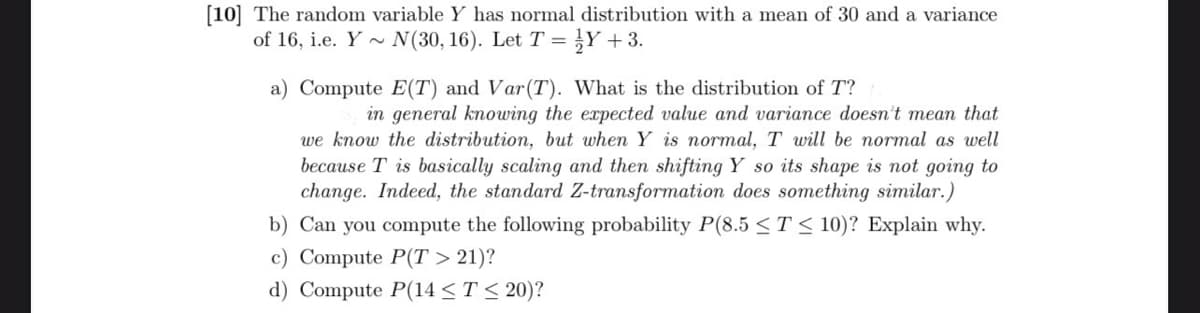 [10] The random variable Y has normal distribution with a mean of 30 and a variance
of 16, i.e. Y~ N(30, 16). Let T = Y+3.
a) Compute E(T) and Var(T). What is the distribution of T?
in general knowing the expected value and variance doesn't mean that
we know the distribution, but when Y is normal, T will be normal as well
because T is basically scaling and then shifting Y so its shape is not going to
change. Indeed, the standard Z-transformation does something similar.)
b) Can you compute the following probability P(8.5 ≤ T≤ 10)? Explain why.
c) Compute P(T > 21)?
d) Compute P(14 ≤ T ≤ 20)?
