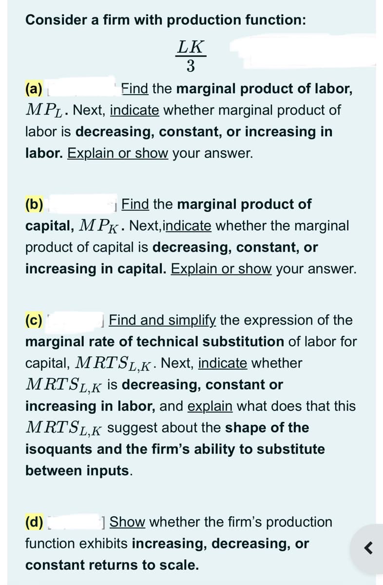 Consider a firm with production function:
LK
3
(a)
Find the marginal product of labor,
MPL. Next, indicate whether marginal product of
labor is decreasing, constant, or increasing in
labor. Explain or show your answer.
(b)
Find the marginal product of
capital, MPK. Next, indicate whether the marginal
product of capital is decreasing, constant, or
increasing in capital. Explain or show your answer.
(c)
Find and simplify the expression of the
marginal rate of technical substitution of labor for
capital, MRTSL.K. Next, indicate whether
MRT SL,K is decreasing, constant or
increasing in labor, and explain what does that this
MRTSL,K suggest about the shape of the
isoquants and the firm's ability to substitute
between inputs.
(d)
] Show whether the firm's production
function exhibits increasing, decreasing, or
constant returns to scale.
<