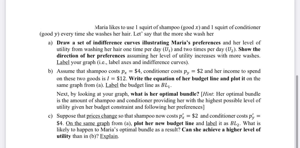 Maria likes to use 1 squirt of shampoo (good x) and 1 squirt of conditioner
(good y) every time she washes her hair. Let' say that the more she wash her
a) Draw a set of indifference curves illustrating Maria's preferences and her level of
utility from washing her hair one time per day (U₁) and two times per day (U₂). Show the
direction of her preferences assuming her level of utility increases with more washes.
Label your graph (i.e., label axes and indifference curves).
b) Assume that shampoo costs px = $4, conditioner costs py = $2 and her income to spend
on these two goods is I = $12. Write the equation of her budget line and plot it on the
same graph from (a). Label the budget line as BL₁.
Next, by looking at your graph, what is her optimal bundle? [Hint: Her optimal bundle
is the amount of shampoo and conditioner providing her with the highest possible level of
utility given her budget constraint and following her preferences]
=
c) Suppose that prices change so that shampoo now costs px = $2 and conditioner costs py
$4. On the same graph from (a), plot her new budget line and label it as BL2. What is
likely to happen to Maria's optimal bundle as a result? Can she achieve a higher level of
utility than in (b)? Explain.