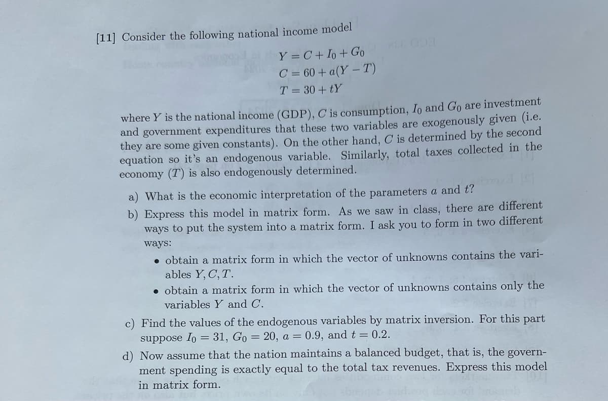 [11] Consider the following national income model
Y = C + Io + Go
C = 60+ a(Y-T)
T = 30+tY
where Y is the national income (GDP), C is consumption, Io and Go are investment
and government expenditures that these two variables are exogenously given (i.e.
they are some given constants). On the other hand, C is determined by the second
equation so it's an endogenous variable. Similarly, total taxes collected in the
economy (T) is also endogenously determined.
a) What is the economic interpretation of the parameters a and t?
b) Express this model in matrix form. As we saw in class, there are different
ways to put the system into a matrix form. I ask you to form in two different
ways:
obtain a matrix form in which the vector of unknowns contains the vari-
ables Y, C, T.
obtain a matrix form in which the vector of unknowns contains only the
variables Y and C.
Find the values of the endogenous variables by matrix inversion. For this part
suppose Io = 31, Go = 20, a = 0.9, and t = 0.2.
d) Now assume that the nation maintains a balanced budget, that is, the govern-
ment spending is exactly equal to the total tax revenues. Express this model
in matrix form.