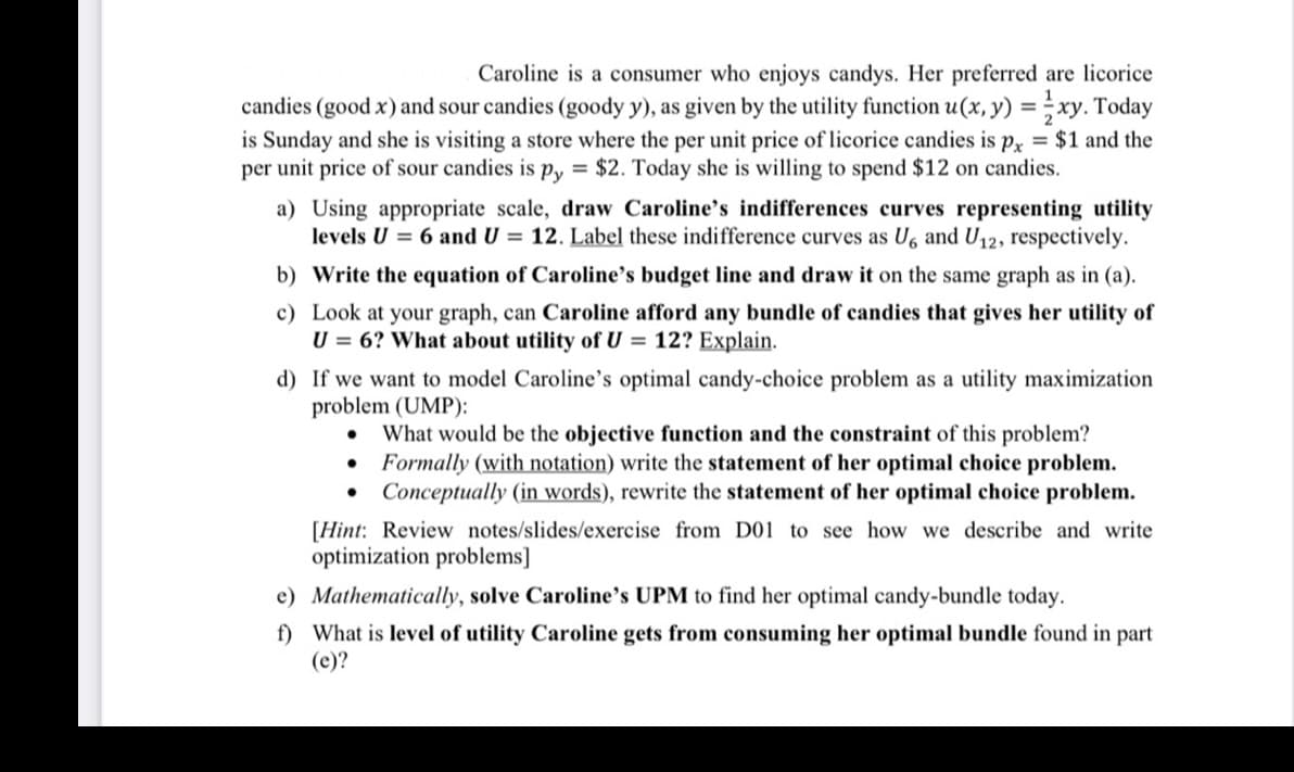 Caroline is a consumer who enjoys candys. Her preferred are licorice
candies (good x) and sour candies (goody y), as given by the utility function u(x, y) =xy. Today
is Sunday and she is visiting a store where the per unit price of licorice candies is px = $1 and the
per unit price of sour candies is py= $2. Today she is willing to spend $12 on candies.
a) Using appropriate scale, draw Caroline's indifferences curves representing utility
levels U = 6 and U = 12. Label these indifference curves as U6 and U₁2, respectively.
b) Write the equation of Caroline's budget line and draw it on the same graph as in (a).
c) Look at your graph, can Caroline afford any bundle of candies that gives her utility of
U = 6? What about utility of U = 12? Explain.
d) If we want to model Caroline's optimal candy-choice problem as a utility maximization
problem (UMP):
What would be the objective function and the constraint of this problem?
Formally (with notation) write the statement of her optimal choice problem.
• Conceptually (in words), rewrite the statement of her optimal choice problem.
[Hint: Review notes/slides/exercise from D01 to see how we describe and write
optimization problems]
e) Mathematically, solve Caroline's UPM to find her optimal candy-bundle today.
f) What is level of utility Caroline gets from consuming her optimal bundle found in part
(e)?
●