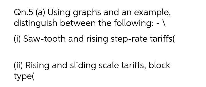 Qn.5 (a) Using graphs and an example,
distinguish between the following: - \
(i) Saw-tooth and rising step-rate tariffs(
(ii) Rising and sliding scale tariffs, block
type(
