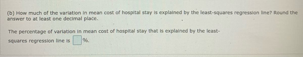 (b) How much of the variation in mean cost of hospital stay is explained by the least-squares regression line? Round the
answer to at least one decimal place.
The percentage of variation in mean cost of hospital stay that is explained by the least-
%.
squares regresslon line Is
