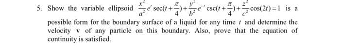 5. Show the variable ellipsoid se' sec(t+
y
re csc(t+
4' b?
-cos(2t) =1 is a
possible form for the boundary surface of a liquid for any time t and determine the
velocity v of any particle on this boundary. Also, prove that the equation of
continuity is satisfied.
