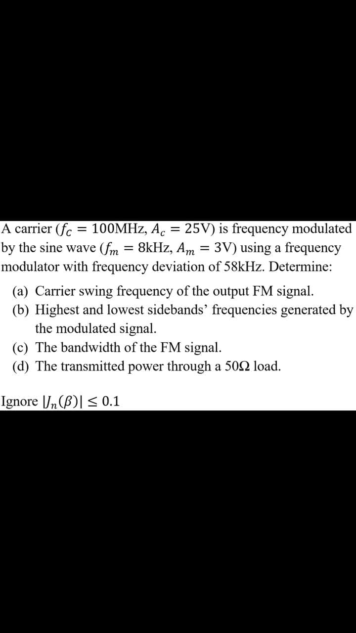 A carrier (fc = 100MHZ, A. = 25V) is frequency modulated
by the sine wave (fm
8kHz, Am = 3V) using a frequency
modulator with frequency deviation of 58kHz. Determine:
(a) Carrier swing frequency of the output FM signal.
(b) Highest and lowest sidebands' frequencies generated by
the modulated signal.
(c) The bandwidth of the FM signal.
(d) The transmitted power through a 502 load.
Ignore |J,(B)| < 0.1
