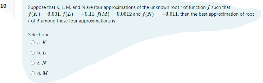 10
Suppose that K, L, M, and N are four approximations of the unknown root r of function f such that
f(K) = 0.001, f(L) = -0.11, fƒ(M) = 0.0012 and f(N) = –0.011, then the best approximation of root
r of f among these four approximations is
Select one:
O a. K
O b. L
O c. N
O d. M
