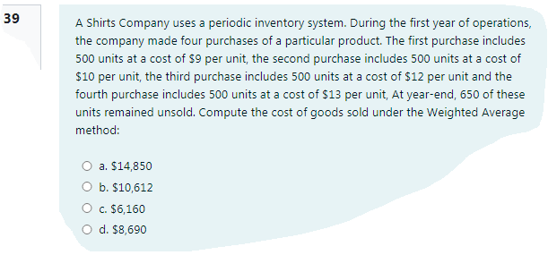 39
A Shirts Company uses a periodic inventory system. During the first year of operations,
the company made four purchases of a particular product. The first purchase includes
500 units at a cost of $9 per unit, the second purchase includes 500 units at a cost of
$10 per unit, the third purchase includes 500 units at a cost of $12 per unit and the
fourth purchase includes 500 units at a cost of $13 per unit, At year-end, 650 of these
units remained unsold. Compute the cost of goods sold under the Weighted Average
method:
a. $14,850
b. $10,612
O c. $6,160
O d. $8,690
