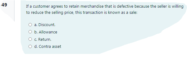 49
If a customer agrees to retain merchandise that is defective because the seller is willing
to reduce the selling price, this transaction is known as a sale:
a. Discount.
O b. Allowance
O C. Return.
O d. Contra asset
