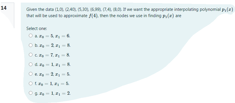 14
Given the data (1,0), (2,40), (5,30), (6,99), (7,4), (8,0). If we want the appropriate interpolating polynomial p1 (x)
that will be used to approximate f(4), then the nodes we use in finding p1(x) are
Select one:
О а. То — 5, а, — 6.
O b. ro = 2, xı = 8.
||
O c. ro = 7, xı = 8.
%3D
O d. ro = 1, xı = 8.
e. ro = 2, x1 = 5.
O f. xo = 1, x1= 5.
%3D
g. xo = 1, x1 = 2.
