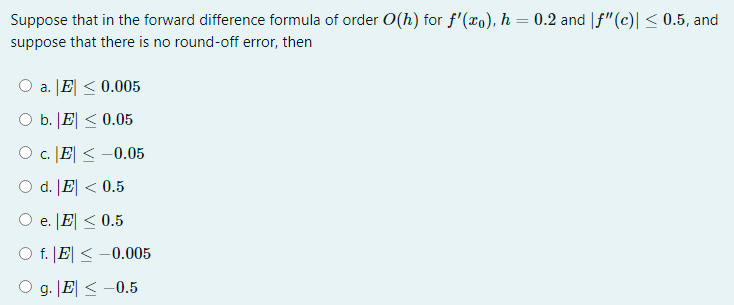 Suppose that in the forward difference formula of order O(h) for f'(xo), h = 0.2 and |f"(c)| < 0.5, and
suppose that there is no round-off error, then
O a. JE < 0.005
O b. |E| < 0.05
O c. E| < -0.05
O d. [E| < 0.5
e. [E| < 0.5
O f. |E| < -0.005
O g. |E| < -0.5
