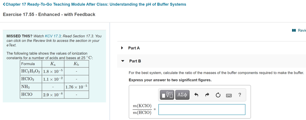 <Chapter 17 Ready-To-Go Teaching Module After Class: Understanding the pH of Buffer Systems
Exercise 17.55 - Enhanced - with Feedback
I Revie
MISSED THIS? Watch KOCV 17.3; Read Section 17.3. You
can click on the Review link to access the section in your
e Тext.
Part A
The following table shows the values of ionization
constants for a number of acids and bases at 25 °C:
Part B
Formula
Ka
HC2 H3O2 1.8 × 10-5
For the best system, calculate the ratio of the masses of the buffer components required to make the buffer.
HC1O2
1.1 × 10–2
Express your answer to two significant figures.
-5
NH3
1.76 × 10
HCIO
2.9 x 10–8
?
m(KCIO)
m(HCIO)
