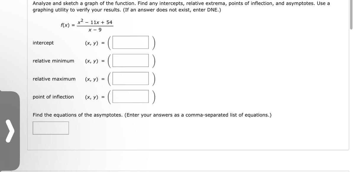 Analyze and sketch a graph of the function. Find any intercepts, relative extrema, points of inflection, and asymptotes. Use a
graphing utility to verify your results. (If an answer does not exist, enter DNE.)
intercept
f(x) =
relative minimum
relative maximum
point of inflection
x² - 11x + 54
X-9
(x, y) =
(x, y) =
(x, y) =
(x, y) =
Find the equations of the asymptotes. (Enter your answers as a comma-separated list of equations.)