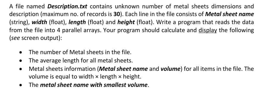 A file named Description.txt contains unknown number of metal sheets dimensions and
description (maximum no. of records is 30). Each line in the file consists of Metal sheet name
(string), width (float), length (float) and height (float). Write a program that reads the data
from the file into 4 parallel arrays. Your program should calculate and display the following
(see screen output):
• The number of Metal sheets in the file.
• The average length for all metal sheets.
Metal sheets information (Metal sheet name and volume) for all items in the file. The
volume is equal to width x length x height.
The metal sheet name with smallest volume.
