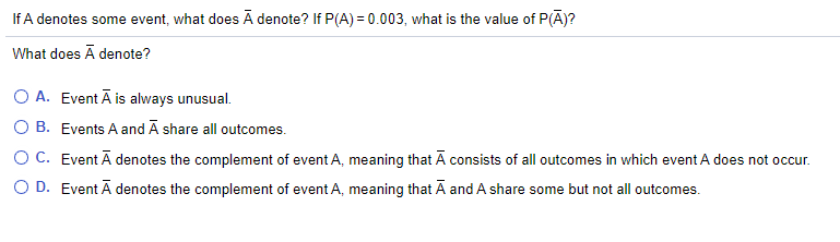 If A denotes some event, what does Ā denote? If P(A) = 0.003, what is the value of P(Ā)?
What does Ā denote?
O A. Event Ā is always unusual.
O B. Events A and Ā share all outcomes.
O C. Event Ā denotes the complement of event A, meaning that Ā consists of all outcomes in which event A does not occur.
O D. Event Ā denotes the complement of event A, meaning that Ā and A share some but not all outcomes.
