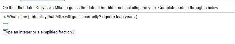 On their first date, Kelly asks Mike to guess the date of her birth, not including the year. Complete parts a through c below.
a. What is the probability that Mike will guess correctly? (Ignore leap years.)
(Type an integer or a simplified fraction.)
