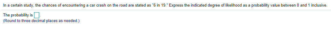 In a certain study, the chances of encountering a car crash on the road are stated as "6 in 19." Express the indicated degree of likelihood as a probability value between 0 and 1 inclusive.
The probability is
(Round to three decimal places as needed.)
