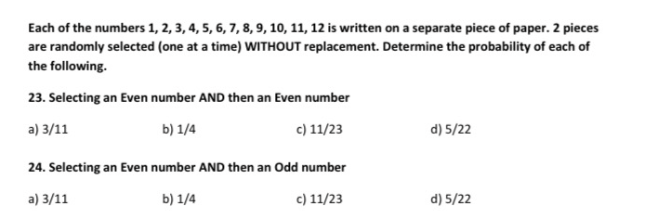 Each of the numbers 1, 2, 3, 4, 5, 6, 7, 8, 9, 10, 11, 12 is written on a separate piece of paper. 2 pieces
are randomly selected (one at a time) WITHOUT replacement. Determine the probability of each of
the following.
23. Selecting an Even number AND then an Even number
a) 3/11
b) 1/4
c) 11/23
d) 5/22
24. Selecting an Even number AND then an Odd number
a) 3/11
b) 1/4
c) 11/23
d) 5/22

