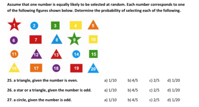 Assume that one number is equally likely to be selected at random. Each number corresponds to one
of the following figures shown below. Determine the probability of selecting each of the following.
3
10
12
14
11
13
15
16
17
18
19
20
a) 1/10
b) 4/5
c) 2/5
d) 1/20
25. a triangle, given the number is even.
a) 1/10
b) 4/5
c) 2/5
d) 1/20
26. a star or a triangle, given the number is odd.
a) 1/10
b) 4/5
c) 2/5
d) 1/20
27. a circle, given the number is odd.
