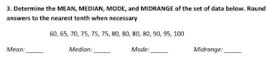 3. Determine the MEAN, MEDIAN, MODE, and MIDRANGE of the set of data below. Round
answers to the nearest tenth when necessary
60, 65, 70, 75, 75, 75, 80, 80, 80, 80, 90, 95, 100
Mean:
Median:
Mode:
Midrange:
