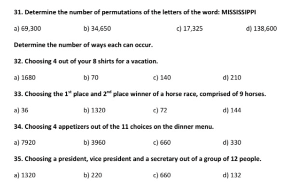 31. Determine the number of permutations of the letters of the word: MISSISSIPPI
a) 69,300
b) 34,650
c) 17,325
d) 138,600
Determine the number of ways each can occur.
32. Choosing 4 out of your 8 shirts for a vacation.
a) 1680
b) 70
c) 140
d) 210
33. Choosing the 1" place and 2" place winner of a horse race, comprised of 9 horses.
a) 36
b) 1320
c) 72
d) 144
34. Choosing 4 appetizers out of the 11 choices on the dinner menu.
a) 7920
b) 3960
c) 660
d) 330
35. Choosing a president, vice president and a secretary out of a group of 12 people.
a) 1320
b) 220
c) 660
d) 132
