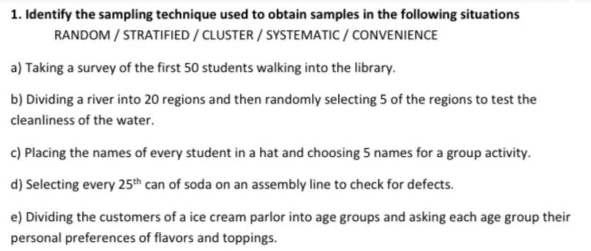 1. Identify the sampling technique used to obtain samples in the following situations
RANDOM / STRATIFIED / CLUSTER / SYSTEMATIC / CONVENIENCE
a) Taking a survey of the first 50 students walking into the library.
b) Dividing a river into 20 regions and then randomly selecting 5 of the regions to test the
cleanliness of the water.
c) Placing the names of every student in a hat and choosing 5 names for a group activity.
d) Selecting every 25th can of soda on an assembly line to check for defects.
e) Dividing the customers of a ice cream parlor into age groups and asking each age group their
personal preferences of flavors and toppings.
