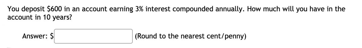 You deposit $600 in an account earning 3% interest compounded annually. How much will you have in the
account in 10 years?
Answer: $
(Round to the nearest cent/penny)
