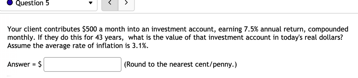 Question 5
>
Your client contributes $500 a month into an investment account, earning 7.5% annual return, compounded
monthly. If they do this for 43 years, what is the value of that investment account in today's real dollars?
Assume the average rate of inflation is 3.1%.
Answer = $
(Round to the nearest cent/penny.)
