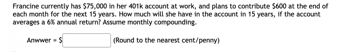 Francine currently has $75,000 in her 401k account at work, and plans to contribute $600 at the end of
each month for the next 15 years. How much will she have in the account in 15 years, if the account
averages a 6% annual return? Assume monthly compounding.
Anwwer = $
(Round to the nearest cent/penny)
